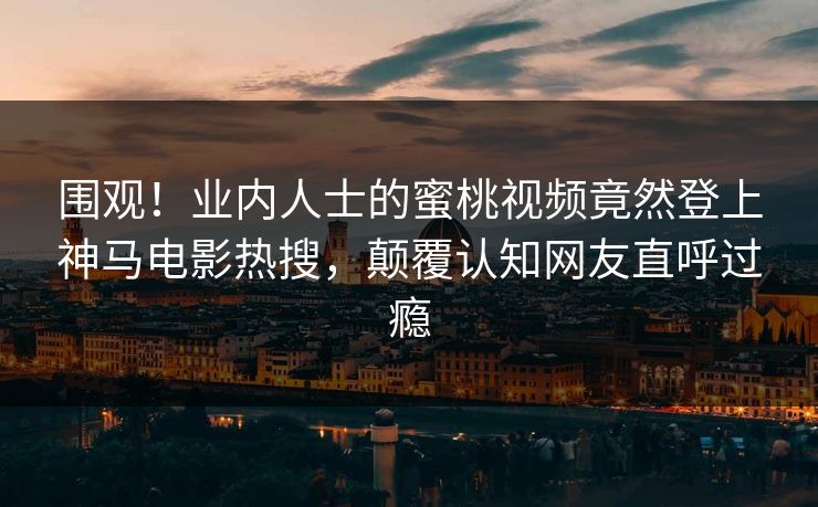 围观!业内人士的蜜桃视频竟然登上神马电影热搜,颠覆认知网友直呼过瘾 围观!业内人士的蜜桃视频竟然登上神马电影热搜,颠覆认知网友直呼过瘾