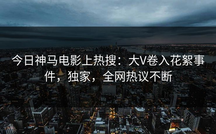 今日神马电影上热搜：大V卷入花絮事件，独家，全网热议不断