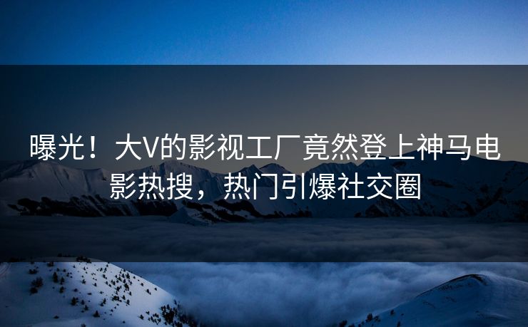 曝光！大V的影视工厂竟然登上神马电影热搜，热门引爆社交圈