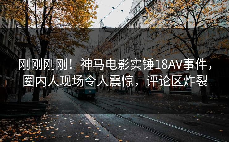 刚刚刚刚！神马电影实锤18AV事件，圈内人现场令人震惊，评论区炸裂