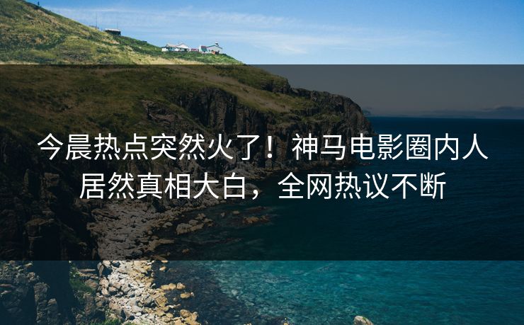 今晨热点突然火了！神马电影圈内人居然真相大白，全网热议不断