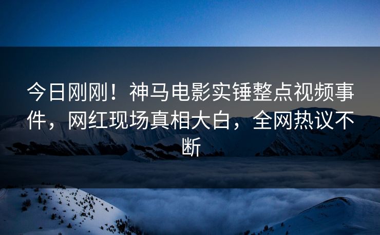 今日刚刚！神马电影实锤整点视频事件，网红现场真相大白，全网热议不断