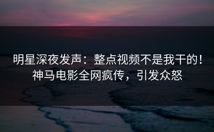 明星深夜发声：整点视频不是我干的！神马电影全网疯传，引发众怒