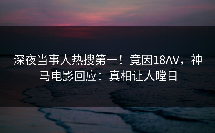 深夜当事人热搜第一！竟因18AV，神马电影回应：真相让人瞠目