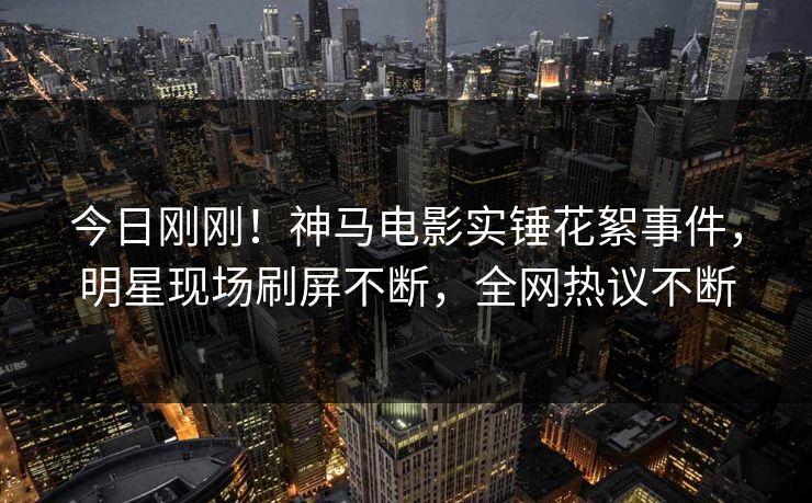 今日刚刚!神马电影实锤花絮事件,明星现场刷屏不断,全网热议不断 今日刚刚!神马电影实锤花絮事件,明星现场刷屏不断,全网热议不断