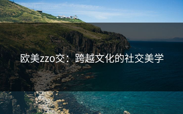 欧美zzo交:跨越文化的社交美学 欧美zzo交:跨越文化的社交美学