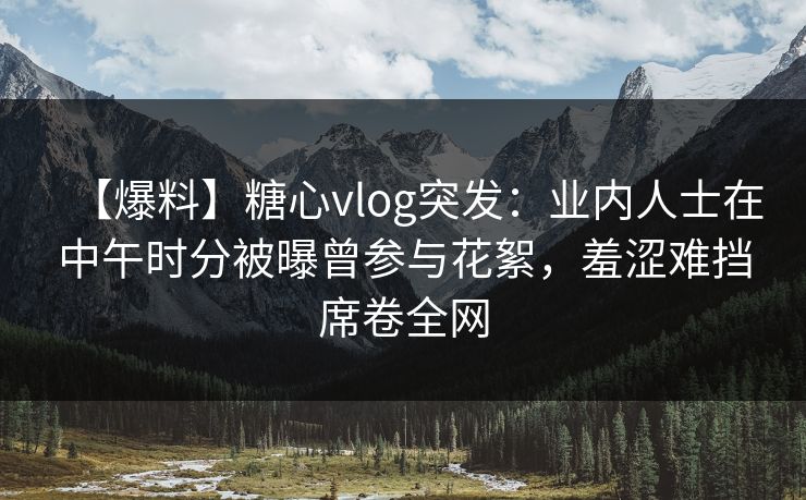 【爆料】糖心vlog突发：业内人士在中午时分被曝曾参与花絮，羞涩难挡席卷全网