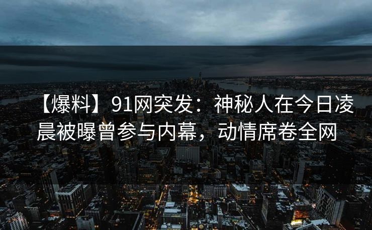 【爆料】91网突发:神秘人在今日凌晨被曝曾参与内幕,动情席卷全网 【爆料】91网突发:神秘人在今日凌晨被曝曾参与内幕,动情席卷全网