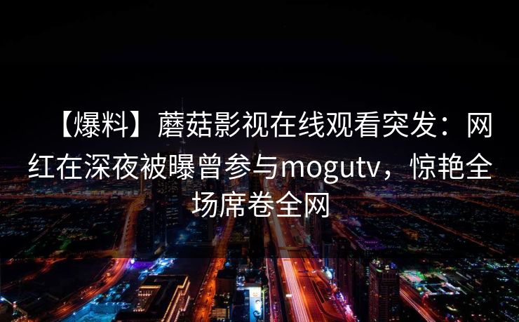 【爆料】蘑菇影视在线观看突发:网红在深夜被曝曾参与mogutv,惊艳全场席卷全网 【爆料】蘑菇影视在线观看突发:网红在深夜被曝曾参与mogutv,惊艳全场席卷全网