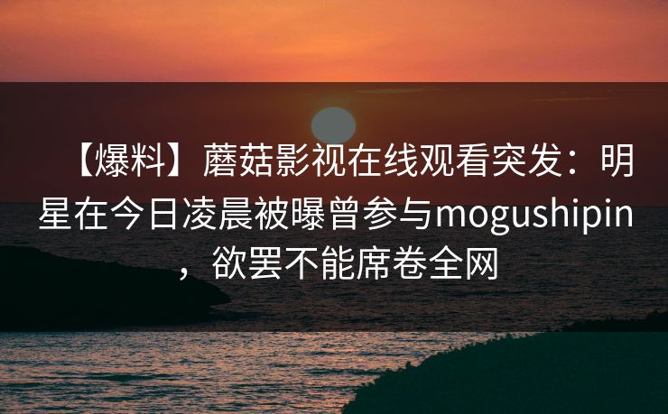 【爆料】蘑菇影视在线观看突发：明星在今日凌晨被曝曾参与mogushipin，欲罢不能席卷全网