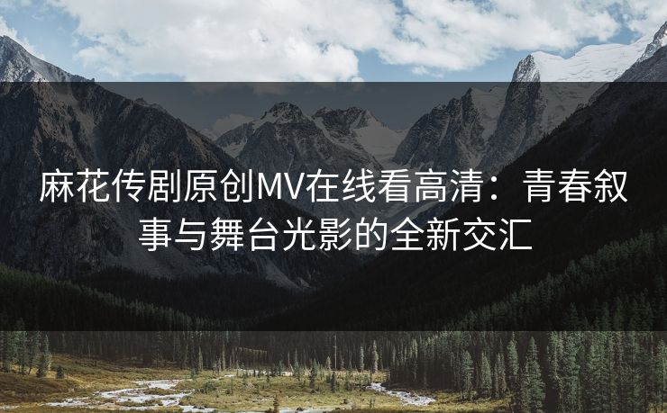 麻花传剧原创MV在线看高清：青春叙事与舞台光影的全新交汇