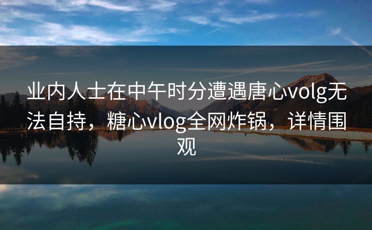 业内人士在中午时分遭遇唐心volg无法自持，糖心vlog全网炸锅，详情围观