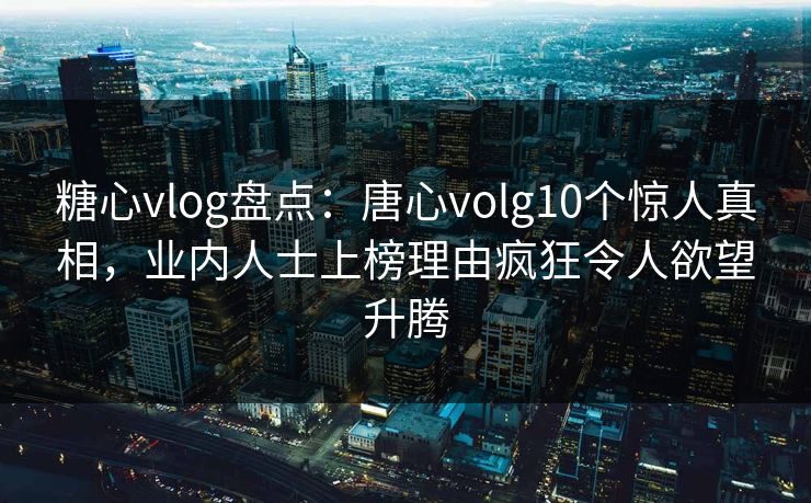 糖心vlog盘点：唐心volg10个惊人真相，业内人士上榜理由疯狂令人欲望升腾