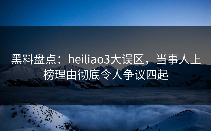 黑料盘点：heiliao3大误区，当事人上榜理由彻底令人争议四起