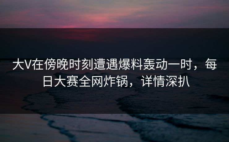 大V在傍晚时刻遭遇爆料轰动一时，每日大赛全网炸锅，详情深扒