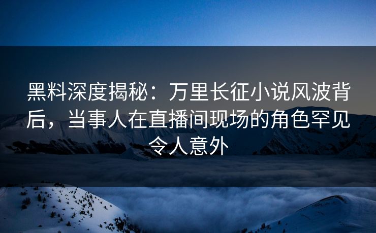 黑料深度揭秘：万里长征小说风波背后，当事人在直播间现场的角色罕见令人意外
