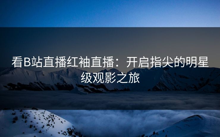 看B站直播红袖直播：开启指尖的明星级观影之旅
