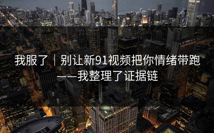 我服了｜别让新91视频把你情绪带跑——我整理了证据链