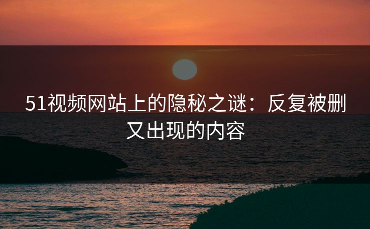 51视频网站上的隐秘之谜：反复被删又出现的内容