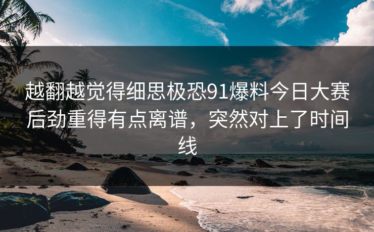 越翻越觉得细思极恐91爆料今日大赛后劲重得有点离谱，突然对上了时间线