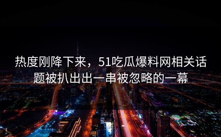 热度刚降下来，51吃瓜爆料网相关话题被扒出出一串被忽略的一幕
