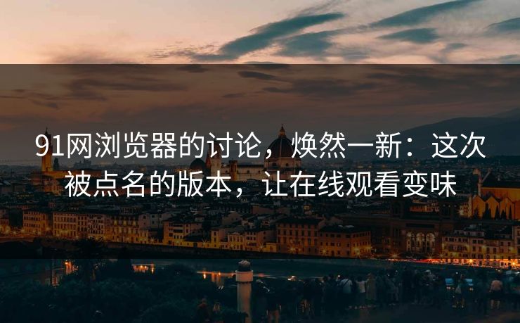 91网浏览器的讨论，焕然一新：这次被点名的版本，让在线观看变味