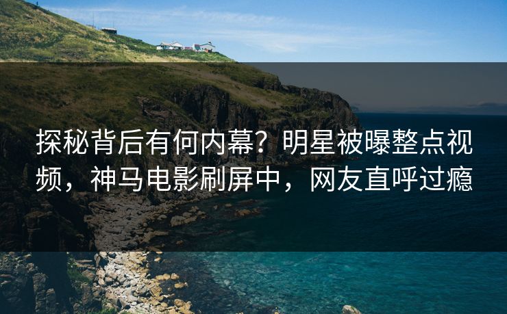 探秘背后有何内幕？明星被曝整点视频，神马电影刷屏中，网友直呼过瘾