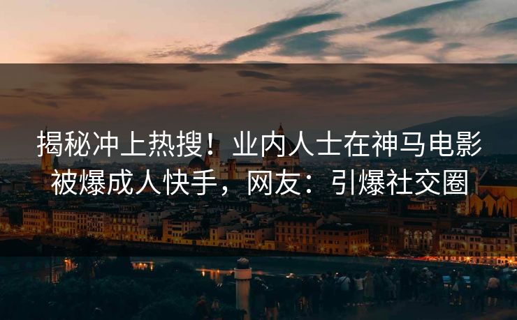 揭秘冲上热搜！业内人士在神马电影被爆成人快手，网友：引爆社交圈