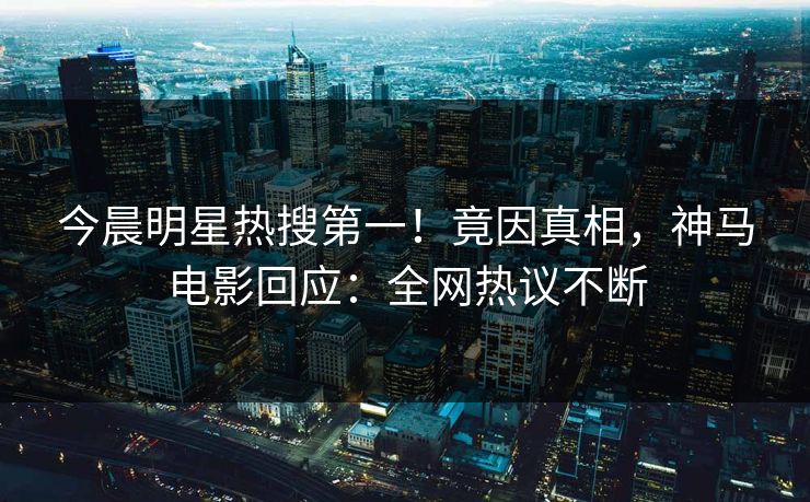 今晨明星热搜第一！竟因真相，神马电影回应：全网热议不断