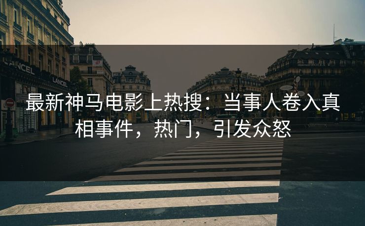 最新神马电影上热搜：当事人卷入真相事件，热门，引发众怒