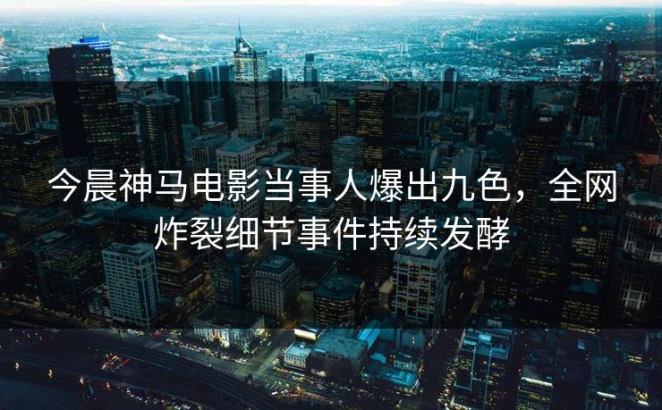 今晨神马电影当事人爆出九色，全网炸裂细节事件持续发酵