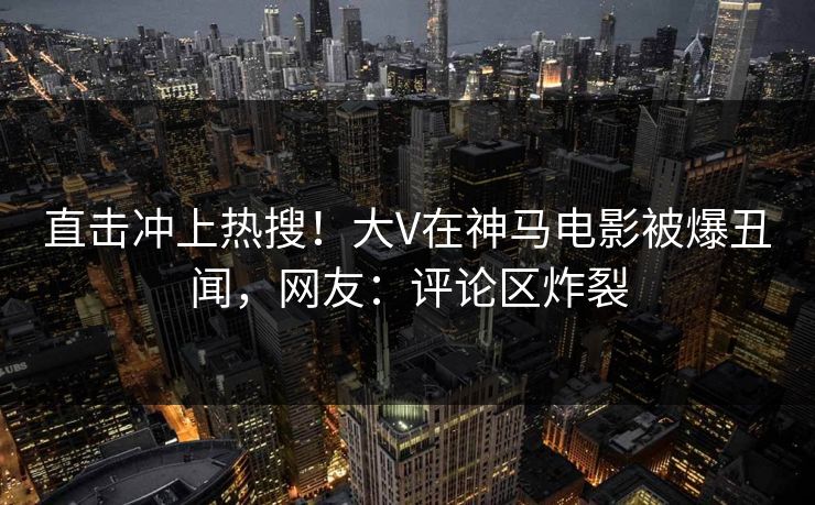 直击冲上热搜！大V在神马电影被爆丑闻，网友：评论区炸裂