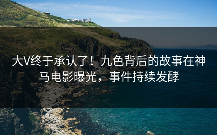 大V终于承认了！九色背后的故事在神马电影曝光，事件持续发酵