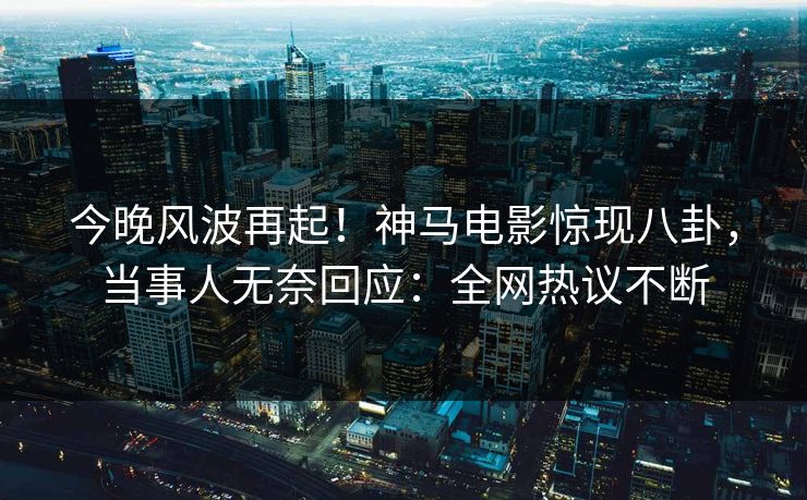 今晚风波再起！神马电影惊现八卦，当事人无奈回应：全网热议不断