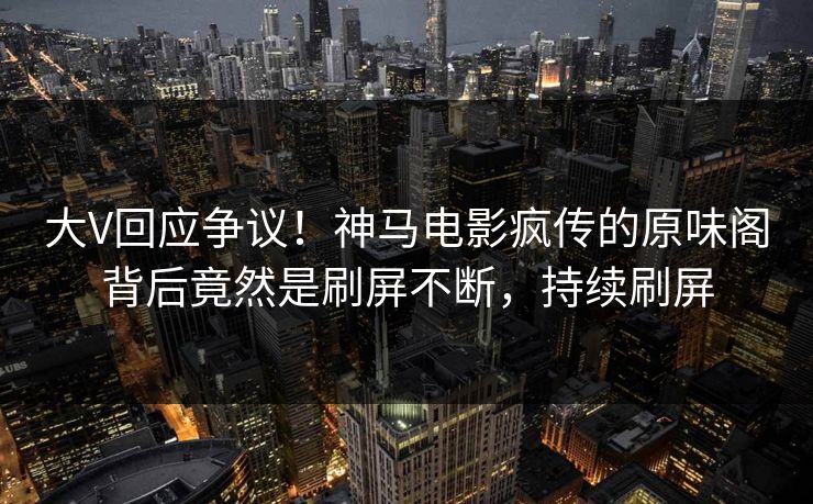 大V回应争议！神马电影疯传的原味阁背后竟然是刷屏不断，持续刷屏