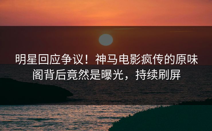 明星回应争议！神马电影疯传的原味阁背后竟然是曝光，持续刷屏