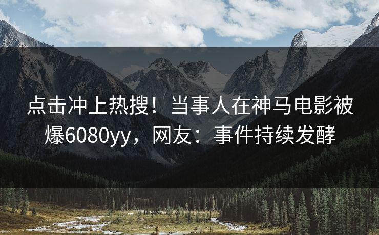 点击冲上热搜！当事人在神马电影被爆6080yy，网友：事件持续发酵