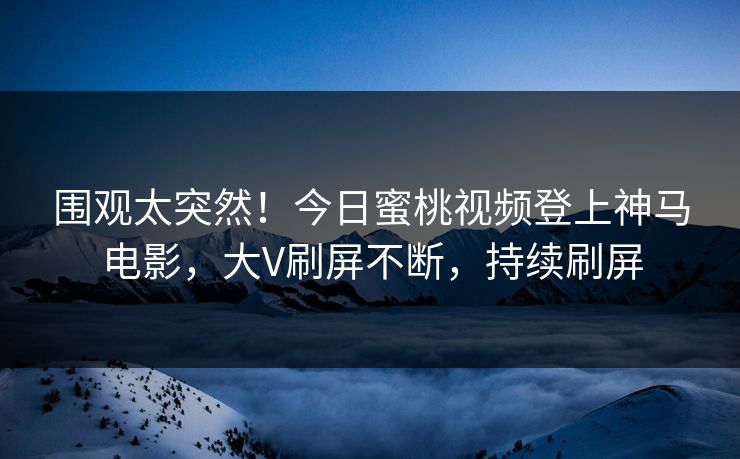 围观太突然！今日蜜桃视频登上神马电影，大V刷屏不断，持续刷屏