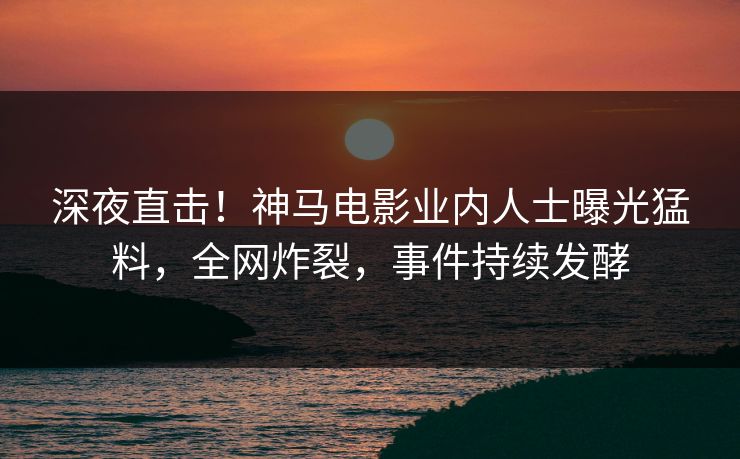 深夜直击！神马电影业内人士曝光猛料，全网炸裂，事件持续发酵