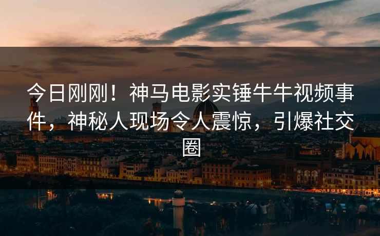 今日刚刚！神马电影实锤牛牛视频事件，神秘人现场令人震惊，引爆社交圈