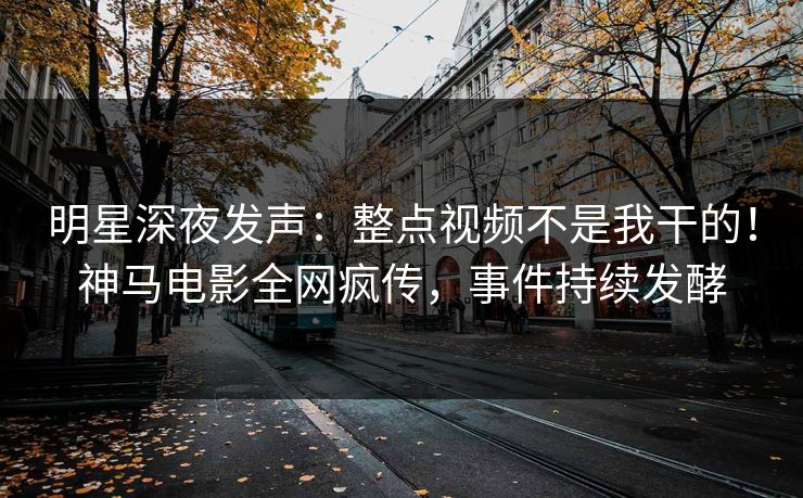明星深夜发声：整点视频不是我干的！神马电影全网疯传，事件持续发酵