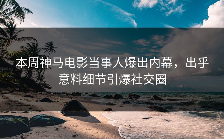 本周神马电影当事人爆出内幕，出乎意料细节引爆社交圈