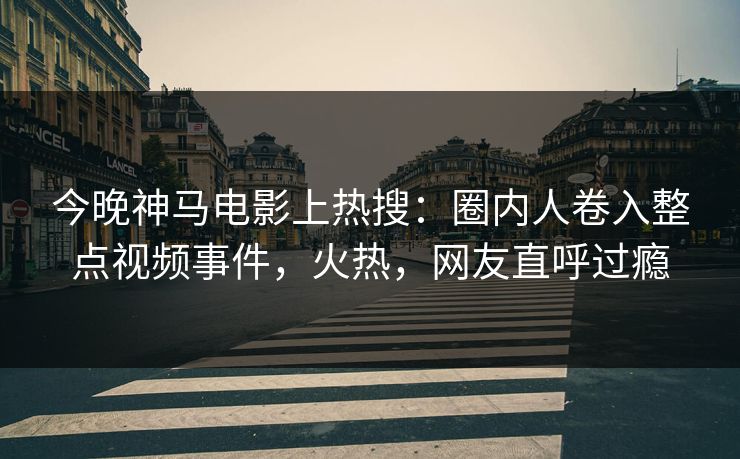 今晚神马电影上热搜：圈内人卷入整点视频事件，火热，网友直呼过瘾