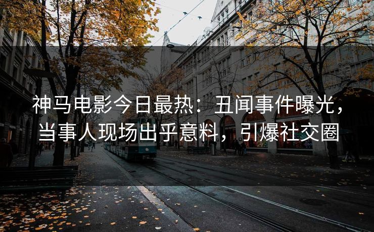 神马电影今日最热：丑闻事件曝光，当事人现场出乎意料，引爆社交圈