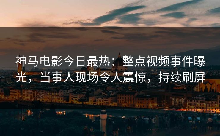 神马电影今日最热：整点视频事件曝光，当事人现场令人震惊，持续刷屏