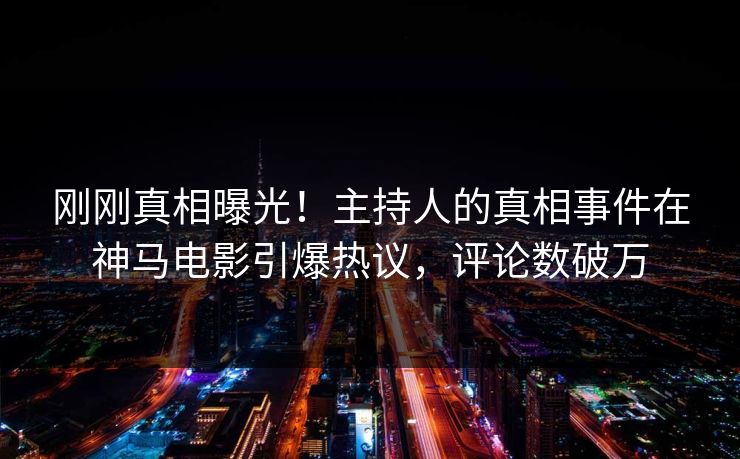 刚刚真相曝光！主持人的真相事件在神马电影引爆热议，评论数破万