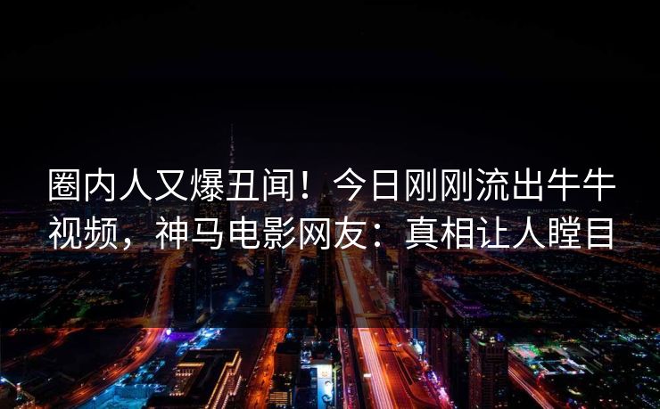 圈内人又爆丑闻！今日刚刚流出牛牛视频，神马电影网友：真相让人瞠目