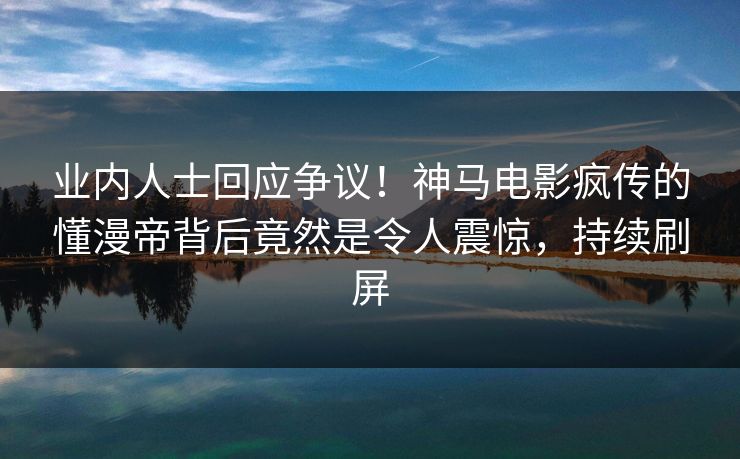 业内人士回应争议！神马电影疯传的懂漫帝背后竟然是令人震惊，持续刷屏