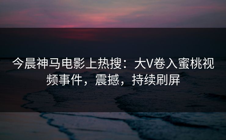 今晨神马电影上热搜：大V卷入蜜桃视频事件，震撼，持续刷屏