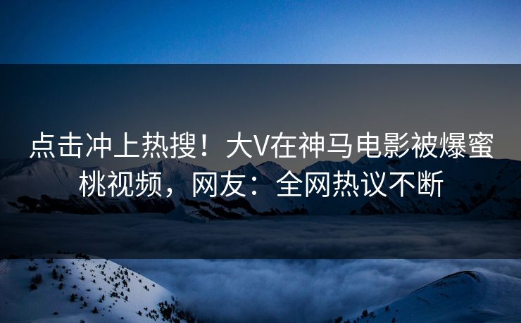 点击冲上热搜！大V在神马电影被爆蜜桃视频，网友：全网热议不断